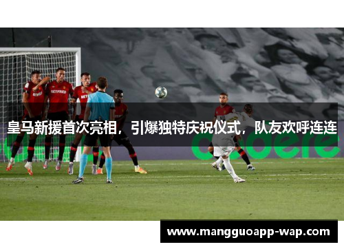 皇马新援首次亮相，引爆独特庆祝仪式，队友欢呼连连