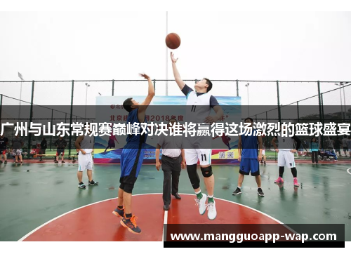 广州与山东常规赛巅峰对决谁将赢得这场激烈的篮球盛宴