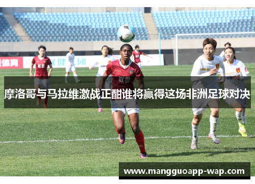 摩洛哥与马拉维激战正酣谁将赢得这场非洲足球对决